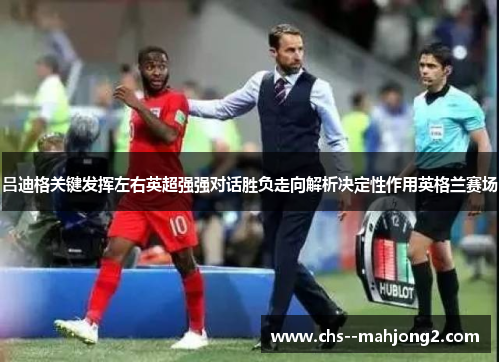 吕迪格关键发挥左右英超强强对话胜负走向解析决定性作用英格兰赛场