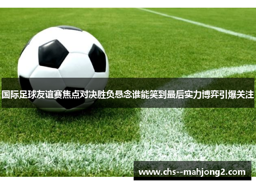 国际足球友谊赛焦点对决胜负悬念谁能笑到最后实力博弈引爆关注