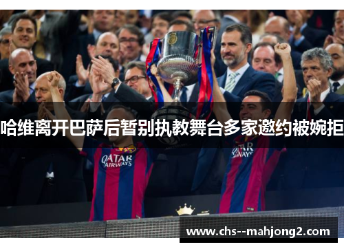 哈维离开巴萨后暂别执教舞台多家邀约被婉拒