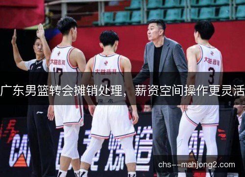 广东男篮转会摊销处理，薪资空间操作更灵活